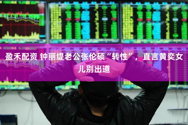 盈禾配资 钟丽缇老公张伦硕“转性”，直言黄奕女儿别出道