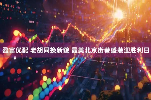 盈富优配 老胡同换新貌 最美北京街巷盛装迎胜利日
