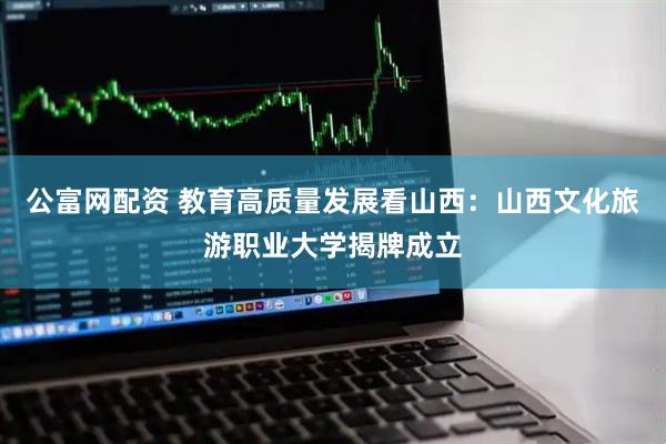 公富网配资 教育高质量发展看山西：山西文化旅游职业大学揭牌成立