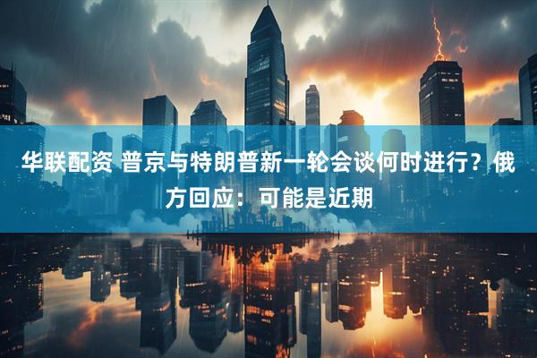 华联配资 普京与特朗普新一轮会谈何时进行？俄方回应：可能是近期