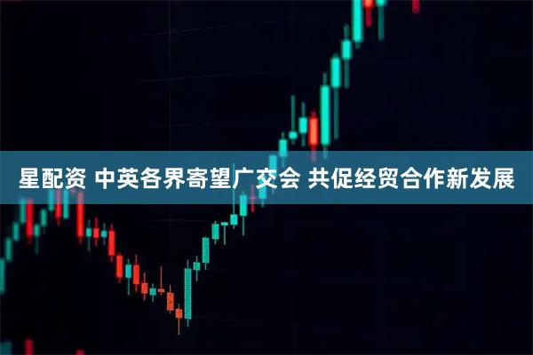 星配资 中英各界寄望广交会 共促经贸合作新发展