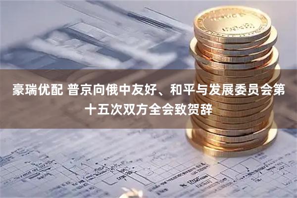 豪瑞优配 普京向俄中友好、和平与发展委员会第十五次双方全会致贺辞