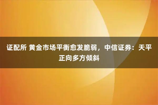 证配所 黄金市场平衡愈发脆弱，中信证券：天平正向多方倾斜