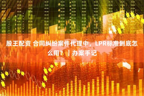 股王配资 合同纠纷案件代理中，LPR标准到底怎么用？｜办案手记