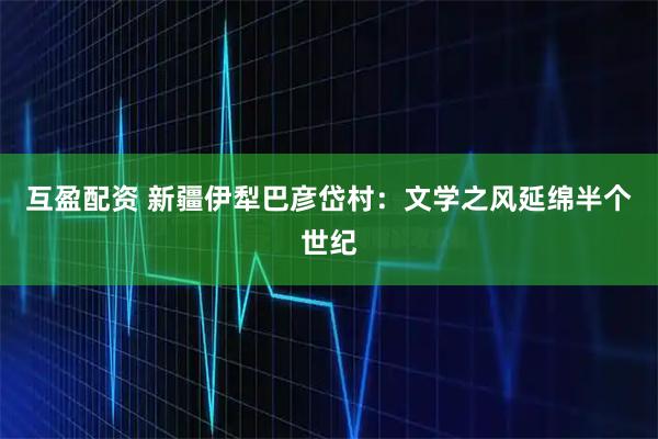 互盈配资 新疆伊犁巴彦岱村：文学之风延绵半个世纪