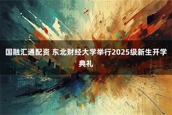 国融汇通配资 东北财经大学举行2025级新生开学典礼