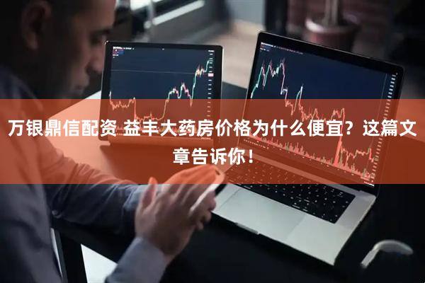 万银鼎信配资 益丰大药房价格为什么便宜？这篇文章告诉你！