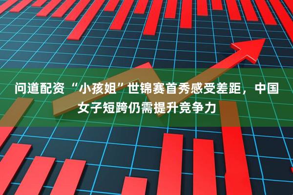 问道配资 “小孩姐”世锦赛首秀感受差距，中国女子短跨仍需提升竞争力