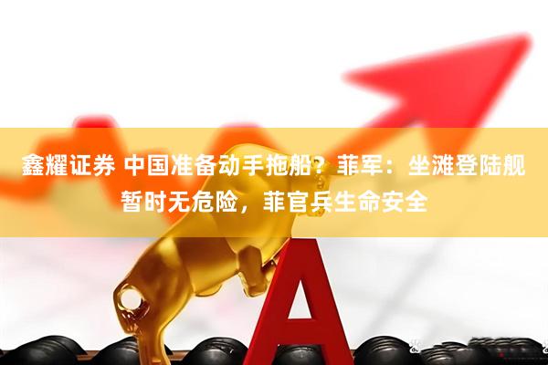 鑫耀证券 中国准备动手拖船？菲军：坐滩登陆舰暂时无危险，菲官兵生命安全
