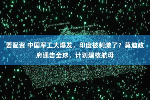 要配资 中国军工大爆发，印度被刺激了？莫迪政府通告全球，计划建核航母