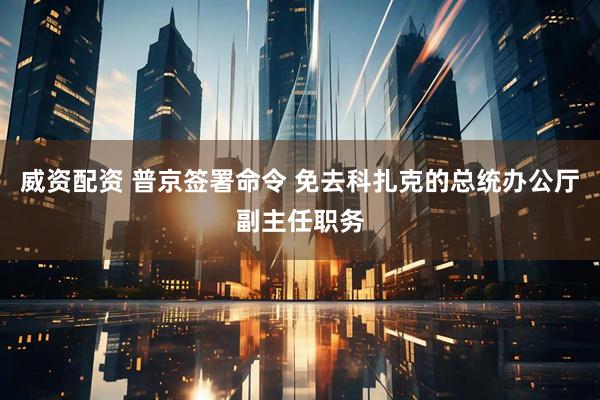 威资配资 普京签署命令 免去科扎克的总统办公厅副主任职务