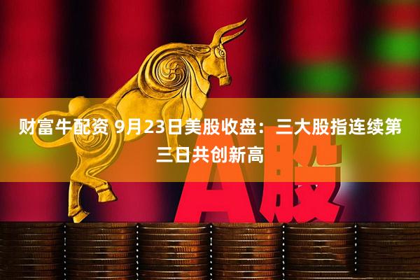 财富牛配资 9月23日美股收盘：三大股指连续第三日共创新高