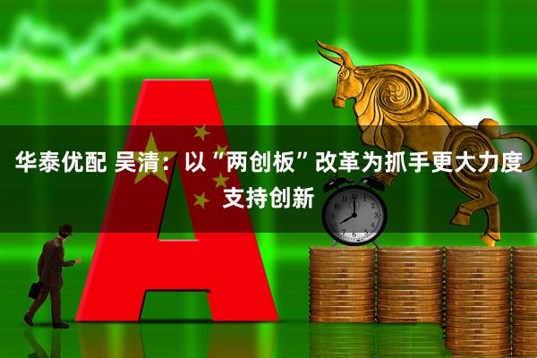 华泰优配 吴清：以“两创板”改革为抓手更大力度支持创新