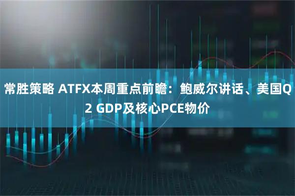 常胜策略 ATFX本周重点前瞻：鲍威尔讲话、美国Q2 GDP及核心PCE物价