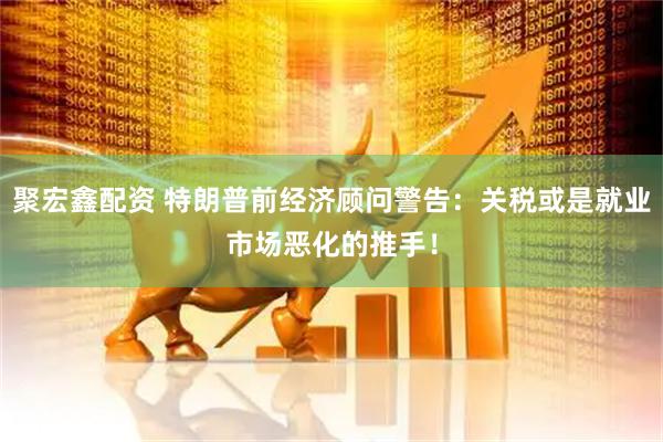 聚宏鑫配资 特朗普前经济顾问警告：关税或是就业市场恶化的推手！