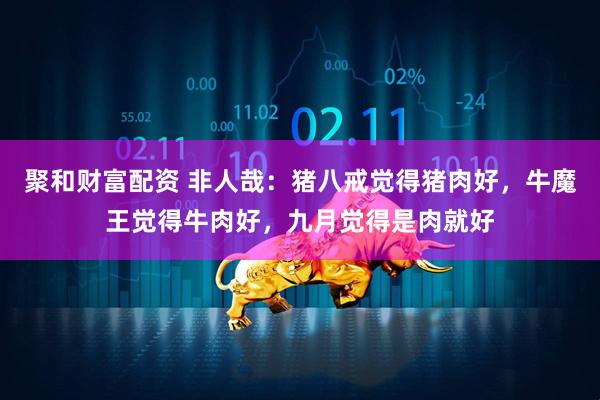 聚和财富配资 非人哉：猪八戒觉得猪肉好，牛魔王觉得牛肉好，九月觉得是肉就好