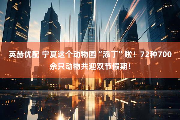 英赫优配 宁夏这个动物园“添丁”啦！72种700余只动物共迎双节假期！