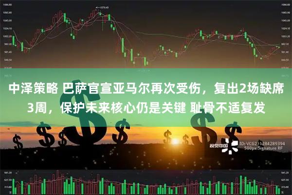 中泽策略 巴萨官宣亚马尔再次受伤，复出2场缺席3周，保护未来核心仍是关键 耻骨不适复发
