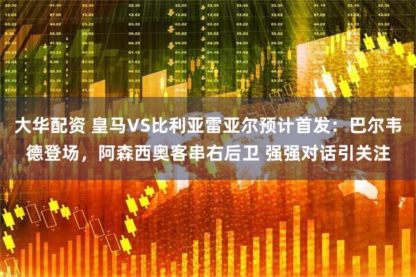 大华配资 皇马VS比利亚雷亚尔预计首发：巴尔韦德登场，阿森西奥客串右后卫 强强对话引关注