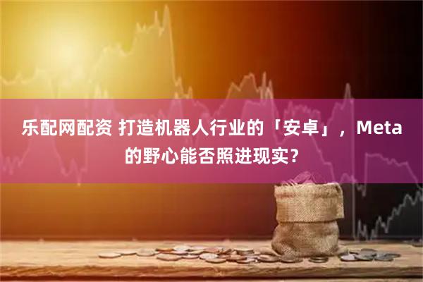 乐配网配资 打造机器人行业的「安卓」，Meta的野心能否照进现实？