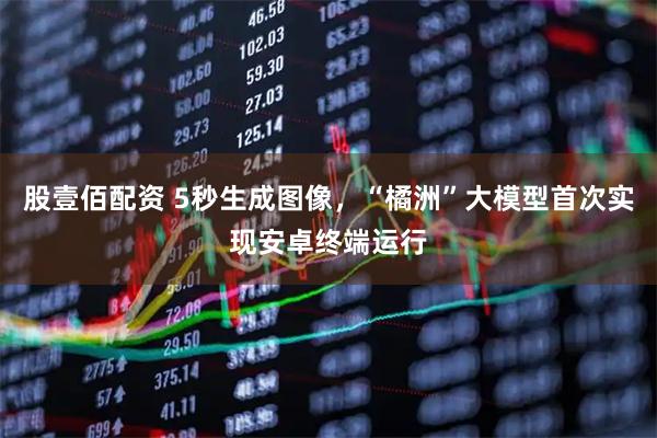 股壹佰配资 5秒生成图像，“橘洲”大模型首次实现安卓终端运行