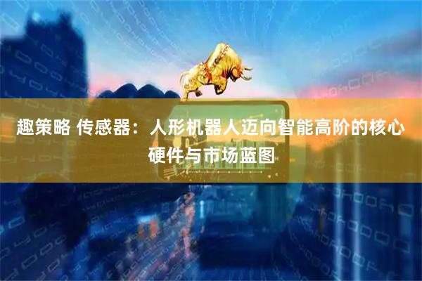 趣策略 传感器：人形机器人迈向智能高阶的核心硬件与市场蓝图