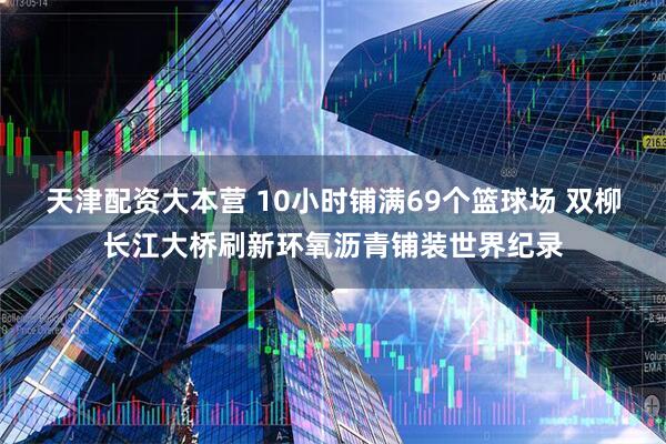 天津配资大本营 10小时铺满69个篮球场 双柳长江大桥刷新环氧沥青铺装世界纪录