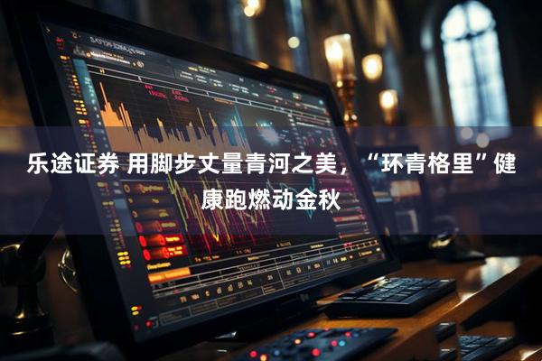 乐途证券 用脚步丈量青河之美，“环青格里”健康跑燃动金秋