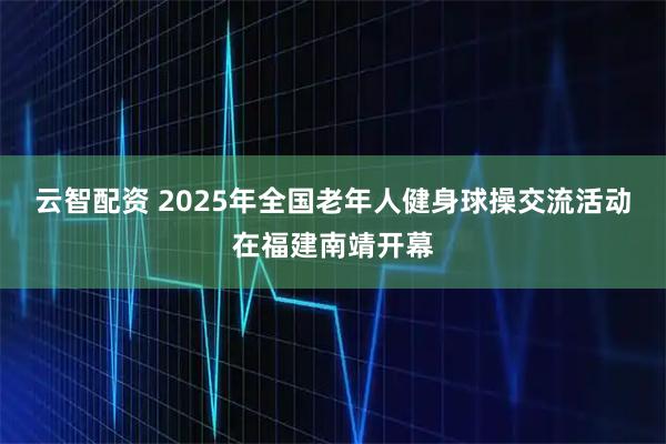 云智配资 2025年全国老年人健身球操交流活动在福建南靖开幕