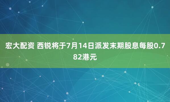 宏大配资 西锐将于7月14日派发末期股息每股0.782港元