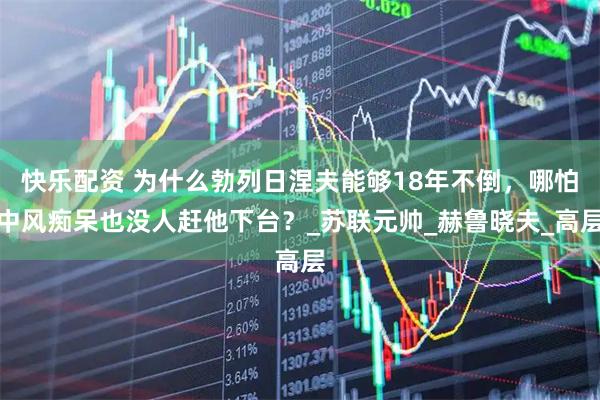 快乐配资 为什么勃列日涅夫能够18年不倒，哪怕中风痴呆也没人赶他下台？_苏联元帅_赫鲁晓夫_高层