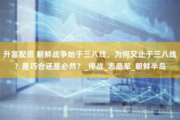 升富配资 朝鲜战争始于三八线，为何又止于三八线？是巧合还是必然？_停战_志愿军_朝鲜半岛