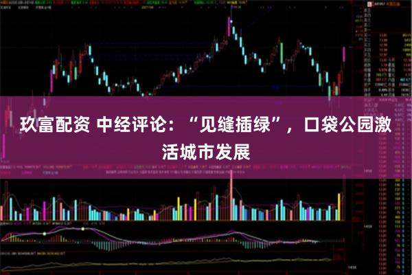 玖富配资 中经评论：“见缝插绿”，口袋公园激活城市发展