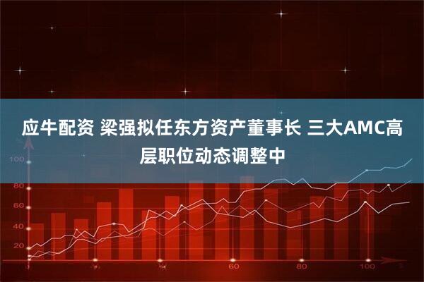 应牛配资 梁强拟任东方资产董事长 三大AMC高层职位动态调整中