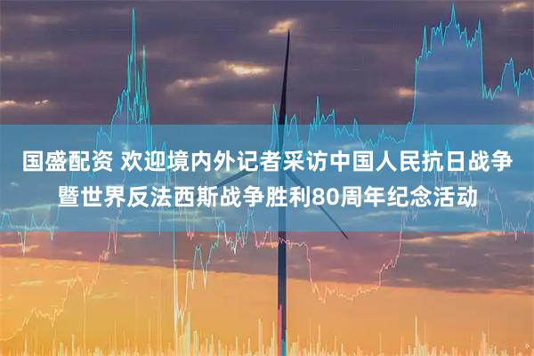 国盛配资 欢迎境内外记者采访中国人民抗日战争暨世界反法西斯战争胜利80周年纪念活动