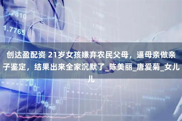 创达盈配资 21岁女孩嫌弃农民父母，逼母亲做亲子鉴定，结果出来全家沉默了_陈美丽_唐爱菊_女儿