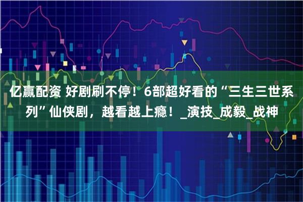 亿赢配资 好剧刷不停！6部超好看的“三生三世系列”仙侠剧，越看越上瘾！_演技_成毅_战神