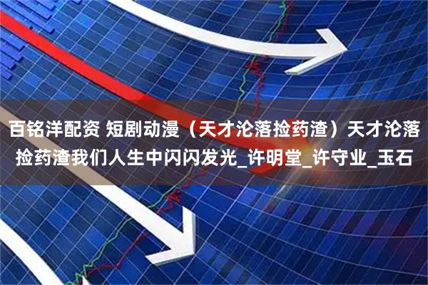 百铭洋配资 短剧动漫（天才沦落捡药渣）天才沦落捡药渣我们人生中闪闪发光_许明堂_许守业_玉石