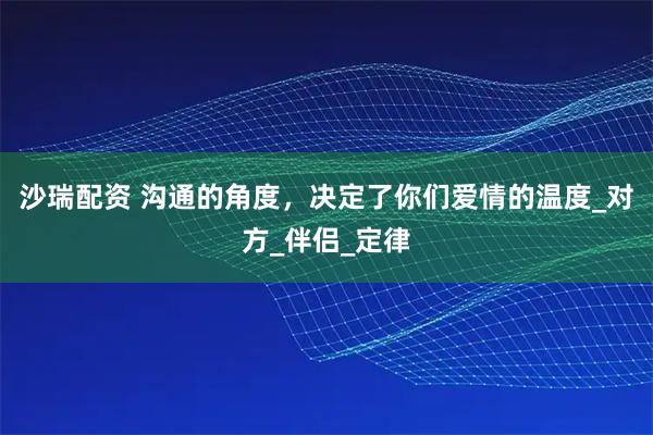 沙瑞配资 沟通的角度，决定了你们爱情的温度_对方_伴侣_定律