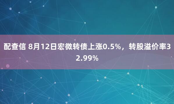 配查信 8月12日宏微转债上涨0.5%，转股溢价率32.99%