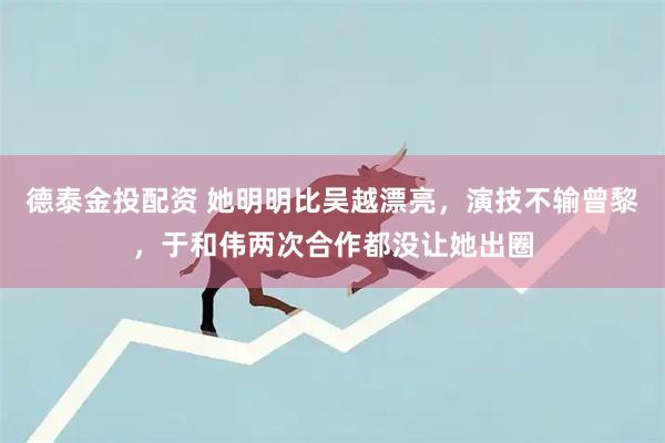 德泰金投配资 她明明比吴越漂亮，演技不输曾黎，于和伟两次合作都没让她出圈