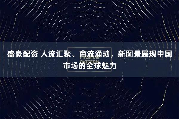盛豪配资 人流汇聚、商流涌动，新图景展现中国市场的全球魅力