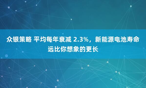 众银策略 平均每年衰减 2.3%，新能源电池寿命远比你想象的更长