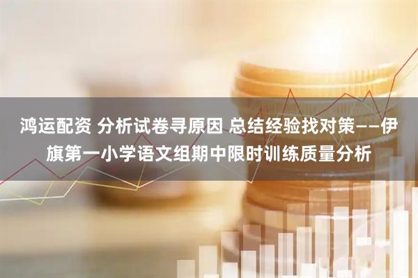 鸿运配资 分析试卷寻原因 总结经验找对策——伊旗第一小学语文组期中限时训练质量分析