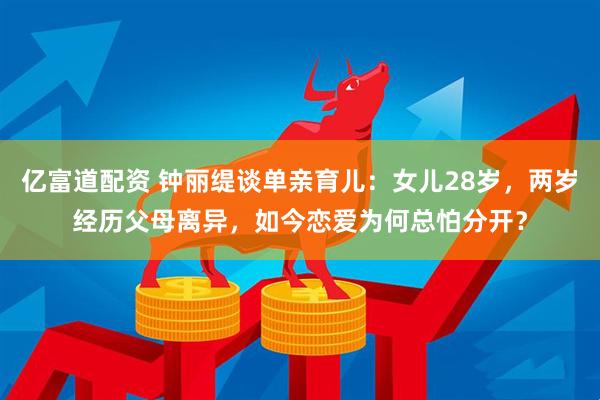 亿富道配资 钟丽缇谈单亲育儿：女儿28岁，两岁经历父母离异，如今恋爱为何总怕分开？